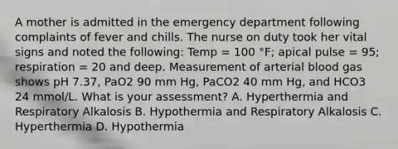 A mother is admitted in the emergency department following complaints of fever and chills. The nurse on duty took her vital signs and noted the following: Temp = 100 °F; apical pulse = 95; respiration = 20 and deep. Measurement of arterial blood gas shows pH 7.37, PaO2 90 mm Hg, PaCO2 40 mm Hg, and HCO3 24 mmol/L. What is your assessment? A. Hyperthermia and Respiratory Alkalosis B. Hypothermia and Respiratory Alkalosis C. Hyperthermia D. Hypothermia