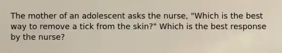 The mother of an adolescent asks the nurse, "Which is the best way to remove a tick from the skin?" Which is the best response by the nurse?