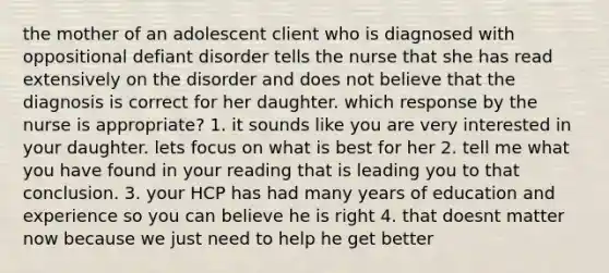 the mother of an adolescent client who is diagnosed with oppositional defiant disorder tells the nurse that she has read extensively on the disorder and does not believe that the diagnosis is correct for her daughter. which response by the nurse is appropriate? 1. it sounds like you are very interested in your daughter. lets focus on what is best for her 2. tell me what you have found in your reading that is leading you to that conclusion. 3. your HCP has had many years of education and experience so you can believe he is right 4. that doesnt matter now because we just need to help he get better