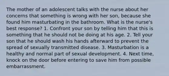 The mother of an adolescent talks with the nurse about her concerns that something is wrong with her son, because she found him masturbating in the bathroom. What is the nurse's best response? 1. Confront your son by telling him that this is something that he should not be doing at his age. 2. Tell your son that he should wash his hands afterward to prevent the spread of sexually transmitted disease. 3. Masturbation is a healthy and normal part of sexual development. 4. Next time, knock on the door before entering to save him from possible embarrassment.