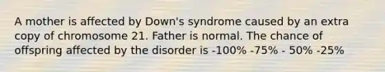 A mother is affected by Down's syndrome caused by an extra copy of chromosome 21. Father is normal. The chance of offspring affected by the disorder is -100% -75% - 50% -25%