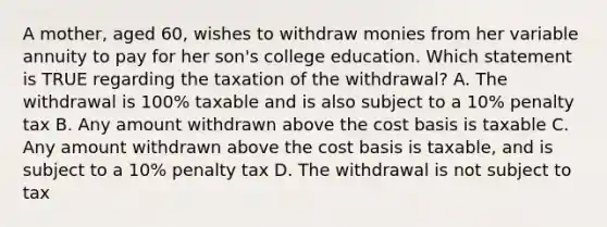 A mother, aged 60, wishes to withdraw monies from her variable annuity to pay for her son's college education. Which statement is TRUE regarding the taxation of the withdrawal? A. The withdrawal is 100% taxable and is also subject to a 10% penalty tax B. Any amount withdrawn above the cost basis is taxable C. Any amount withdrawn above the cost basis is taxable, and is subject to a 10% penalty tax D. The withdrawal is not subject to tax