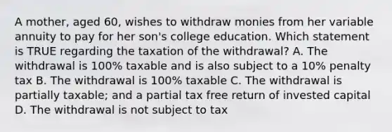 A mother, aged 60, wishes to withdraw monies from her variable annuity to pay for her son's college education. Which statement is TRUE regarding the taxation of the withdrawal? A. The withdrawal is 100% taxable and is also subject to a 10% penalty tax B. The withdrawal is 100% taxable C. The withdrawal is partially taxable; and a partial tax free return of invested capital D. The withdrawal is not subject to tax