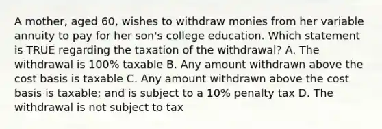 A mother, aged 60, wishes to withdraw monies from her variable annuity to pay for her son's college education. Which statement is TRUE regarding the taxation of the withdrawal? A. The withdrawal is 100% taxable B. Any amount withdrawn above the cost basis is taxable C. Any amount withdrawn above the cost basis is taxable; and is subject to a 10% penalty tax D. The withdrawal is not subject to tax