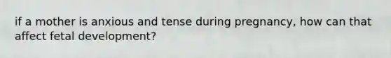 if a mother is anxious and tense during pregnancy, how can that affect fetal development?