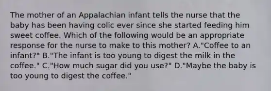 The mother of an Appalachian infant tells the nurse that the baby has been having colic ever since she started feeding him sweet coffee. Which of the following would be an appropriate response for the nurse to make to this mother? A."Coffee to an infant?" B."The infant is too young to digest the milk in the coffee." C."How much sugar did you use?" D."Maybe the baby is too young to digest the coffee."