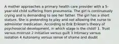 A mother approaches a primary health care provider with a 5-year-old child suffering from pneumonia. The girl is continuously crying and is demanding to see her father. The girl has a short stature. She is pretending to play and not allowing the nurse to administer medication. According to Erik Erikson's theory of psychosocial development, in which stage is the child? 1. Trust versus mistrust 2 Initiative versus guilt 3 Intimacy versus isolation 4 Autonomy versus sense of shame and doubt