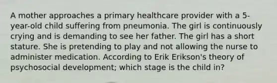 A mother approaches a primary healthcare provider with a 5-year-old child suffering from pneumonia. The girl is continuously crying and is demanding to see her father. The girl has a short stature. She is pretending to play and not allowing the nurse to administer medication. According to Erik Erikson's theory of psychosocial development; which stage is the child in?