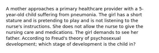 A mother approaches a primary healthcare provider with a 5-year-old child suffering from pneumonia. The girl has a short stature and is pretending to play and is not listening to the nurse's instructions. She does not allow the nurse to give the nursing care and medications. The girl demands to see her father. According to Freud's theory of psychosexual development; which stage of development is the child in?