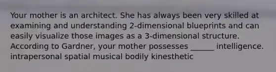 Your mother is an architect. She has always been very skilled at examining and understanding 2-dimensional blueprints and can easily visualize those images as a 3-dimensional structure. According to Gardner, your mother possesses ______ intelligence. intrapersonal spatial musical bodily kinesthetic