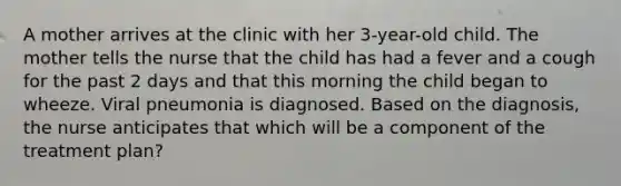 A mother arrives at the clinic with her 3-year-old child. The mother tells the nurse that the child has had a fever and a cough for the past 2 days and that this morning the child began to wheeze. Viral pneumonia is diagnosed. Based on the diagnosis, the nurse anticipates that which will be a component of the treatment plan?