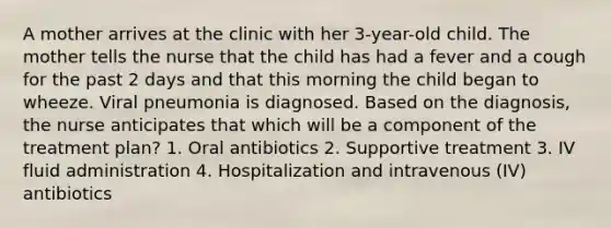 A mother arrives at the clinic with her 3-year-old child. The mother tells the nurse that the child has had a fever and a cough for the past 2 days and that this morning the child began to wheeze. Viral pneumonia is diagnosed. Based on the diagnosis, the nurse anticipates that which will be a component of the treatment plan? 1. Oral antibiotics 2. Supportive treatment 3. IV fluid administration 4. Hospitalization and intravenous (IV) antibiotics