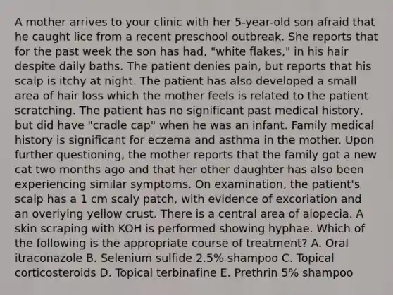 A mother arrives to your clinic with her 5-year-old son afraid that he caught lice from a recent preschool outbreak. She reports that for the past week the son has had, "white flakes," in his hair despite daily baths. The patient denies pain, but reports that his scalp is itchy at night. The patient has also developed a small area of hair loss which the mother feels is related to the patient scratching. The patient has no significant past medical history, but did have "cradle cap" when he was an infant. Family medical history is significant for eczema and asthma in the mother. Upon further questioning, the mother reports that the family got a new cat two months ago and that her other daughter has also been experiencing similar symptoms. On examination, the patient's scalp has a 1 cm scaly patch, with evidence of excoriation and an overlying yellow crust. There is a central area of alopecia. A skin scraping with KOH is performed showing hyphae. Which of the following is the appropriate course of treatment? A. Oral itraconazole B. Selenium sulfide 2.5% shampoo C. Topical corticosteroids D. Topical terbinafine E. Prethrin 5% shampoo