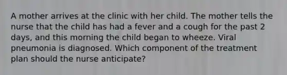 A mother arrives at the clinic with her child. The mother tells the nurse that the child has had a fever and a cough for the past 2 days, and this morning the child began to wheeze. Viral pneumonia is diagnosed. Which component of the treatment plan should the nurse anticipate?