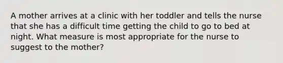 A mother arrives at a clinic with her toddler and tells the nurse that she has a difficult time getting the child to go to bed at night. What measure is most appropriate for the nurse to suggest to the mother?