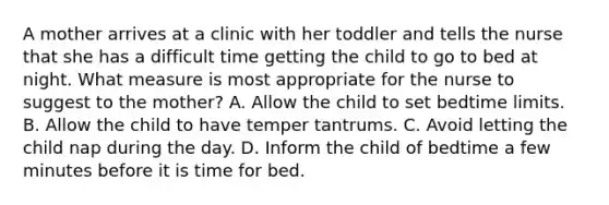 A mother arrives at a clinic with her toddler and tells the nurse that she has a difficult time getting the child to go to bed at night. What measure is most appropriate for the nurse to suggest to the mother? A. Allow the child to set bedtime limits. B. Allow the child to have temper tantrums. C. Avoid letting the child nap during the day. D. Inform the child of bedtime a few minutes before it is time for bed.