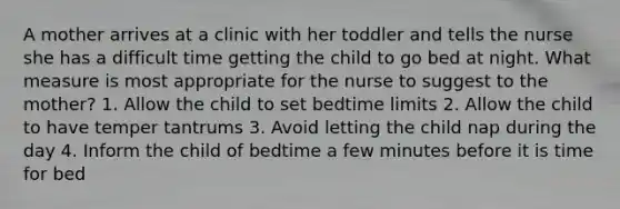 A mother arrives at a clinic with her toddler and tells the nurse she has a difficult time getting the child to go bed at night. What measure is most appropriate for the nurse to suggest to the mother? 1. Allow the child to set bedtime limits 2. Allow the child to have temper tantrums 3. Avoid letting the child nap during the day 4. Inform the child of bedtime a few minutes before it is time for bed