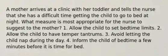 A mother arrives at a clinic with her toddler and tells the nurse that she has a difficult time getting the child to go to bed at night. What measure is most appropriate for the nurse to suggest to the mother? 1. Allow the child to set bedtime limits. 2. Allow the child to have temper tantrums. 3. Avoid letting the child nap during the day. 4. Inform the child of bedtime a few minutes before it is time for bed.