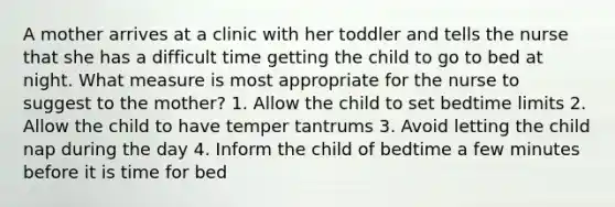 A mother arrives at a clinic with her toddler and tells the nurse that she has a difficult time getting the child to go to bed at night. What measure is most appropriate for the nurse to suggest to the mother? 1. Allow the child to set bedtime limits 2. Allow the child to have temper tantrums 3. Avoid letting the child nap during the day 4. Inform the child of bedtime a few minutes before it is time for bed