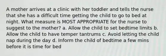 A mother arrives at a clinic with her toddler and tells the nurse that she has a difficult time getting the child to go to bed at night. What measure is MOST APPROPRIATE for the nurse to suggest to the mother? a. Allow the child to set bedtime limits b. Allow the child to have temper tantrums c. Avoid letting the child nap during the day d. Inform the child of bedtime a few mins before it is time for bed