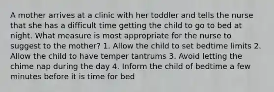 A mother arrives at a clinic with her toddler and tells the nurse that she has a difficult time getting the child to go to bed at night. What measure is most appropriate for the nurse to suggest to the mother? 1. Allow the child to set bedtime limits 2. Allow the child to have temper tantrums 3. Avoid letting the chime nap during the day 4. Inform the child of bedtime a few minutes before it is time for bed