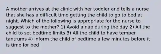 A mother arrives at the clinic with her toddler and tells a nurse that she has a difficult time getting the child to go to bed at night. Which of the following is appropriate for the nurse to suggest to the mother? 1) Avoid a nap during the day 2) All the child to set bedtime limits 3) All the child to have temper tantrums 4) Inform the child of bedtime a few minutes before it is time for bed