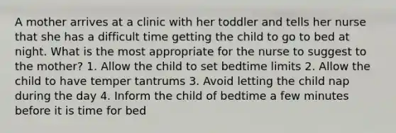 A mother arrives at a clinic with her toddler and tells her nurse that she has a difficult time getting the child to go to bed at night. What is the most appropriate for the nurse to suggest to the mother? 1. Allow the child to set bedtime limits 2. Allow the child to have temper tantrums 3. Avoid letting the child nap during the day 4. Inform the child of bedtime a few minutes before it is time for bed