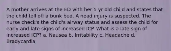 A mother arrives at the ED with her 5 yr old child and states that the child fell off a bunk bed. A head injury is suspected. The nurse check's the child's airway status and assess the child for early and late signs of increased ICP. What is a late sign of increased ICP? a. Nausea b. Irritability c. Headache d. Bradycardia