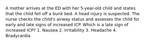 A mother arrives at the ED with her 5-year-old child and states that the child fell off a bunk bed. A head injury is suspected. The nurse checks the child's airway status and assesses the child for early and late signs of increased ICP. Which is a late sign of increased ICP? 1. Nausea 2. Irritability 3. Headache 4. Bradycardia