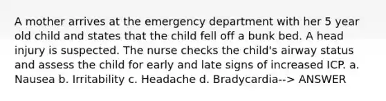 A mother arrives at the emergency department with her 5 year old child and states that the child fell off a bunk bed. A head injury is suspected. The nurse checks the child's airway status and assess the child for early and late signs of increased ICP. a. Nausea b. Irritability c. Headache d. Bradycardia--> ANSWER