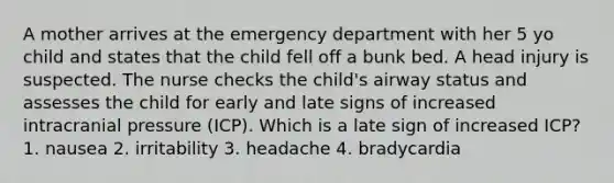 A mother arrives at the emergency department with her 5 yo child and states that the child fell off a bunk bed. A head injury is suspected. The nurse checks the child's airway status and assesses the child for early and late signs of increased intracranial pressure (ICP). Which is a late sign of increased ICP? 1. nausea 2. irritability 3. headache 4. bradycardia