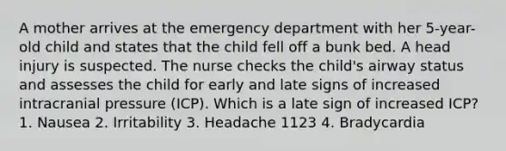 A mother arrives at the emergency department with her 5-year-old child and states that the child fell off a bunk bed. A head injury is suspected. The nurse checks the child's airway status and assesses the child for early and late signs of increased intracranial pressure (ICP). Which is a late sign of increased ICP? 1. Nausea 2. Irritability 3. Headache 1123 4. Bradycardia