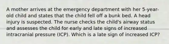 A mother arrives at the emergency department with her 5-year-old child and states that the child fell off a bunk bed. A head injury is suspected. The nurse checks the child's airway status and assesses the child for early and late signs of increased intracranial pressure (ICP). Which is a late sign of increased ICP?