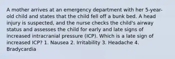 A mother arrives at an emergency department with her 5-year-old child and states that the child fell off a bunk bed. A head injury is suspected, and the nurse checks the child's airway status and assesses the child for early and late signs of increased intracranial pressure (ICP). Which is a late sign of increased ICP? 1. Nausea 2. Irritability 3. Headache 4. Bradycardia