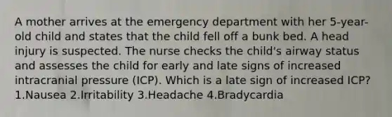 A mother arrives at the emergency department with her 5-year-old child and states that the child fell off a bunk bed. A head injury is suspected. The nurse checks the child's airway status and assesses the child for early and late signs of increased intracranial pressure (ICP). Which is a late sign of increased ICP? 1.Nausea 2.Irritability 3.Headache 4.Bradycardia