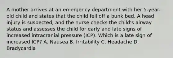 A mother arrives at an emergency department with her 5-year-old child and states that the child fell off a bunk bed. A head injury is suspected, and the nurse checks the child's airway status and assesses the child for early and late signs of increased intracranial pressure (ICP). Which is a late sign of increased ICP? A. Nausea B. Irritability C. Headache D. Bradycardia