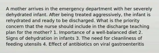 A mother arrives in the emergency department with her severely dehydrated infant. After being treated aggressively, the infant is rehydrated and ready to be discharged. What is the priority concern that the nurse should include in the discharge teaching plan for the mother? 1. Importance of a well-balanced diet 2. Signs of dehydration in infants 3. The need for cleanliness of feeding utensils 4. Effect of antibiotics on viral gastroenteritis