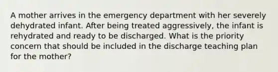 A mother arrives in the emergency department with her severely dehydrated infant. After being treated aggressively, the infant is rehydrated and ready to be discharged. What is the priority concern that should be included in the discharge teaching plan for the mother?