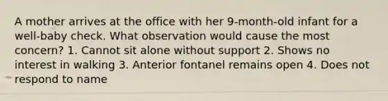 A mother arrives at the office with her 9-month-old infant for a well-baby check. What observation would cause the most concern? 1. Cannot sit alone without support 2. Shows no interest in walking 3. Anterior fontanel remains open 4. Does not respond to name