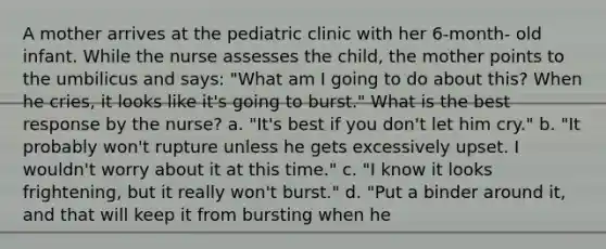 A mother arrives at the pediatric clinic with her 6-month- old infant. While the nurse assesses the child, the mother points to the umbilicus and says: "What am I going to do about this? When he cries, it looks like it's going to burst." What is the best response by the nurse? a. "It's best if you don't let him cry." b. "It probably won't rupture unless he gets excessively upset. I wouldn't worry about it at this time." c. "I know it looks frightening, but it really won't burst." d. "Put a binder around it, and that will keep it from bursting when he