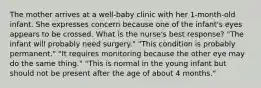 The mother arrives at a well-baby clinic with her 1-month-old infant. She expresses concern because one of the infant's eyes appears to be crossed. What is the nurse's best response? "The infant will probably need surgery." "This condition is probably permanent." "It requires monitoring because the other eye may do the same thing." "This is normal in the young infant but should not be present after the age of about 4 months."