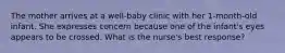 The mother arrives at a well-baby clinic with her 1-month-old infant. She expresses concern because one of the infant's eyes appears to be crossed. What is the nurse's best response?