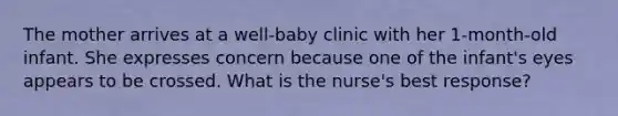 The mother arrives at a well-baby clinic with her 1-month-old infant. She expresses concern because one of the infant's eyes appears to be crossed. What is the nurse's best response?