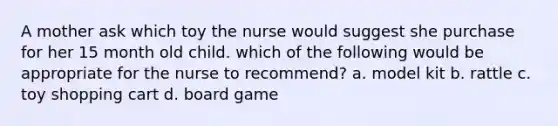 A mother ask which toy the nurse would suggest she purchase for her 15 month old child. which of the following would be appropriate for the nurse to recommend? a. model kit b. rattle c. toy shopping cart d. board game