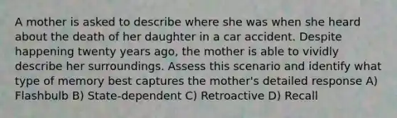 A mother is asked to describe where she was when she heard about the death of her daughter in a car accident. Despite happening twenty years ago, the mother is able to vividly describe her surroundings. Assess this scenario and identify what type of memory best captures the mother's detailed response A) Flashbulb B) State-dependent C) Retroactive D) Recall