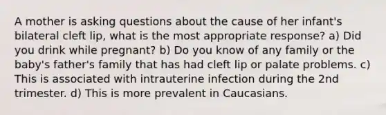 A mother is asking questions about the cause of her infant's bilateral cleft lip, what is the most appropriate response? a) Did you drink while pregnant? b) Do you know of any family or the baby's father's family that has had cleft lip or palate problems. c) This is associated with intrauterine infection during the 2nd trimester. d) This is more prevalent in Caucasians.