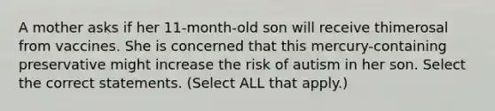 A mother asks if her 11-month-old son will receive thimerosal from vaccines. She is concerned that this mercury-containing preservative might increase the risk of autism in her son. Select the correct statements. (Select ALL that apply.)