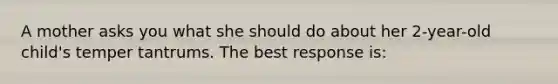 A mother asks you what she should do about her 2-year-old child's temper tantrums. The best response is: