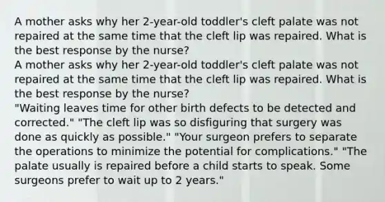 A mother asks why her 2-year-old toddler's cleft palate was not repaired at the same time that the cleft lip was repaired. What is the best response by the nurse? A mother asks why her 2-year-old toddler's cleft palate was not repaired at the same time that the cleft lip was repaired. What is the best response by the nurse? "Waiting leaves time for other birth defects to be detected and corrected." "The cleft lip was so disfiguring that surgery was done as quickly as possible." "Your surgeon prefers to separate the operations to minimize the potential for complications." "The palate usually is repaired before a child starts to speak. Some surgeons prefer to wait up to 2 years."