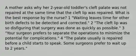 A mother asks why her 2-year-old toddler's cleft palate was not repaired at the same time that the cleft lip was repaired. What is the best response by the nurse? 1 "Waiting leaves time for other birth defects to be detected and corrected." 2 "The cleft lip was so disfiguring that surgery was done as quickly as possible." 3 "Your surgeon prefers to separate the operations to minimize the potential for complications." 4 "The palate usually is repaired before a child starts to speak. Some surgeons prefer to wait up to 2 years."